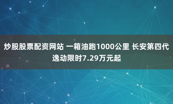 炒股股票配资网站 一箱油跑1000公里 长安第四代逸动限时7.29万元起