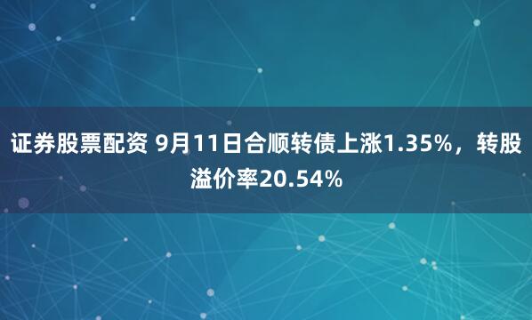 证券股票配资 9月11日合顺转债上涨1.35%，转股溢价率20.54%