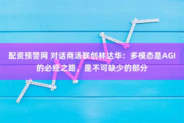 配资预警网 对话商汤联创林达华：多模态是AGI的必经之路，是不可缺少的部分