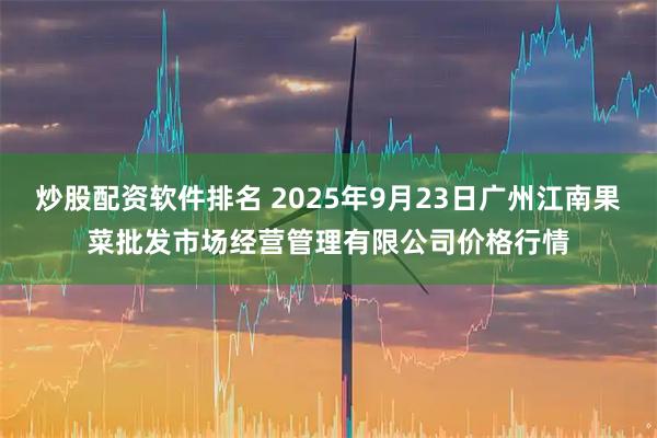炒股配资软件排名 2025年9月23日广州江南果菜批发市场经营管理有限公司价格行情