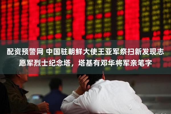 配资预警网 中国驻朝鲜大使王亚军祭扫新发现志愿军烈士纪念塔，塔基有邓华将军亲笔字