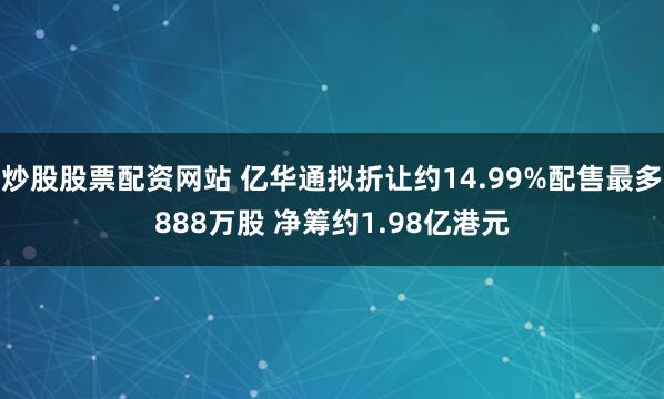 炒股股票配资网站 亿华通拟折让约14.99%配售最多888万股 净筹约1.98亿港元