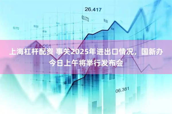 上海杠杆配资 事关2025年进出口情况，国新办今日上午将举行发布会
