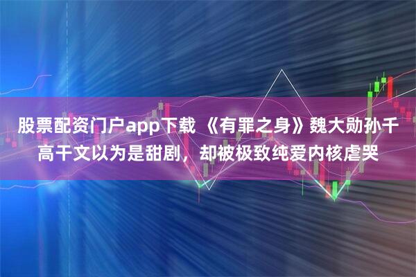 股票配资门户app下载 《有罪之身》魏大勋孙千高干文以为是甜剧，却被极致纯爱内核虐哭