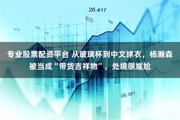 专业股票配资平台 从玻璃杯到中文球衣，杨瀚森被当成“带货吉祥物”，处境很尴尬