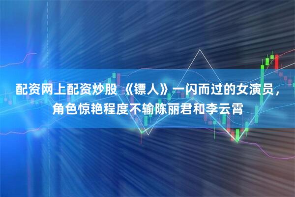 配资网上配资炒股 《镖人》一闪而过的女演员，角色惊艳程度不输陈丽君和李云霄