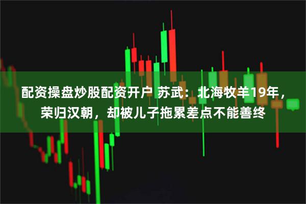 配资操盘炒股配资开户 苏武：北海牧羊19年，荣归汉朝，却被儿子拖累差点不能善终