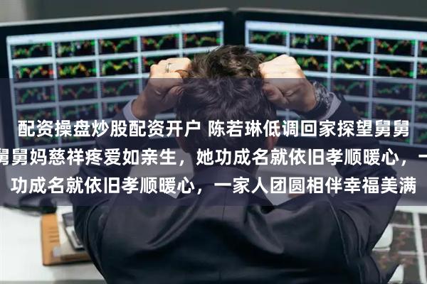 配资操盘炒股配资开户 陈若琳低调回家探望舅舅舅妈，画面幸福温馨舅舅舅妈慈祥疼爱如亲生，她功成名就依旧孝顺暖心，一家人团圆相伴幸福美满