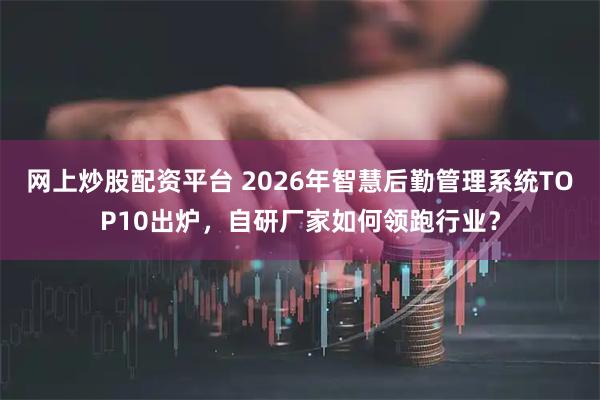 网上炒股配资平台 2026年智慧后勤管理系统TOP10出炉，自研厂家如何领跑行业？