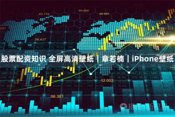 股票配资知识 全屏高清壁纸｜章若楠｜iPhone壁纸