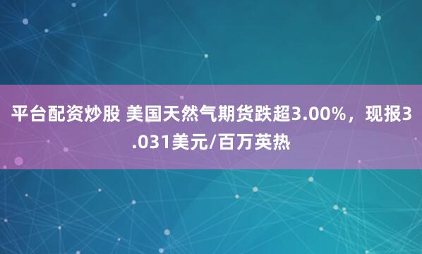 平台配资炒股 美国天然气期货跌超3.00%，现报3.031美元/百万英热