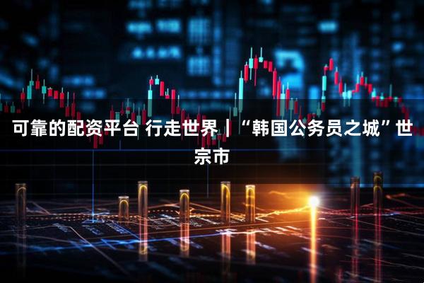 可靠的配资平台 行走世界｜“韩国公务员之城”世宗市