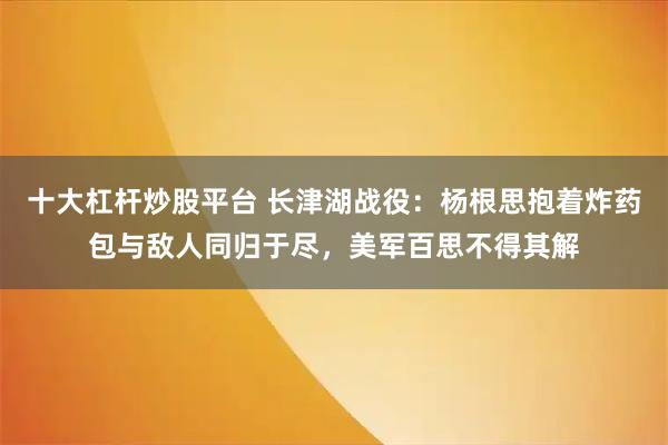十大杠杆炒股平台 长津湖战役：杨根思抱着炸药包与敌人同归于尽，美军百思不得其解