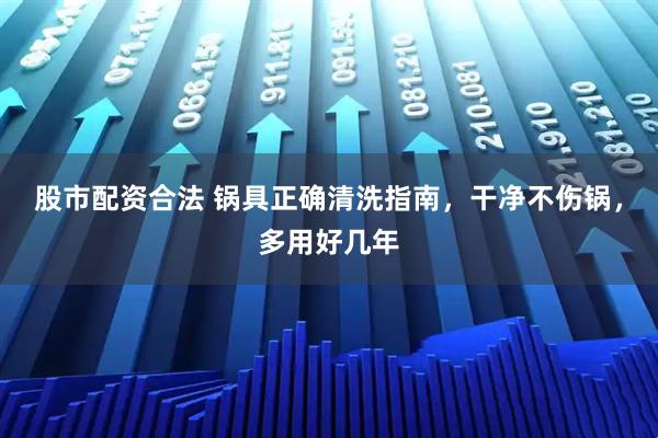 股市配资合法 锅具正确清洗指南，干净不伤锅，多用好几年